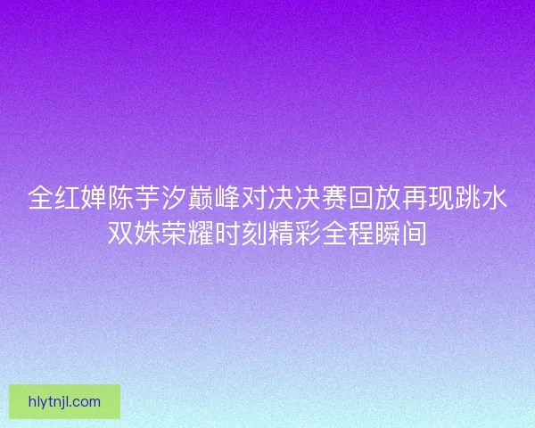 全红婵陈芋汐巅峰对决决赛回放再现跳水双姝荣耀时刻精彩全程瞬间